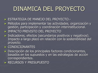 DINAMICA DEL PROYECTO
►   ESTRATEGIA DE MANEJO DEL PROYECTO.-
►   Métodos para implementar las actividades, organización y
    gestión, participación y coordinación interinstitucional.
►   IMPACTO PREVISTO DEL PROYECTO
►   Indicadores, efectos (secundarios positivos y negativos).
    Impacto a largo plazo en relación con la sostenibilidad del
    proyecto.
►   CONDICIONANTES
►   Descripción de los principales factores condicionantes,
    basados en los supuestos y en las estrategias de acción
    correspondientes.
►   RECURSOS Y PRESUPUESTO
 