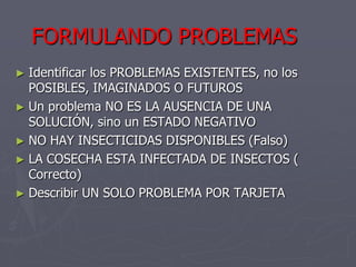 FORMULANDO PROBLEMAS
► Identificar los PROBLEMAS EXISTENTES, no los
  POSIBLES, IMAGINADOS O FUTUROS
► Un problema NO ES LA AUSENCIA DE UNA
  SOLUCIÓN, sino un ESTADO NEGATIVO
► NO HAY INSECTICIDAS DISPONIBLES (Falso)
► LA COSECHA ESTA INFECTADA DE INSECTOS (
  Correcto)
► Describir UN SOLO PROBLEMA POR TARJETA
 