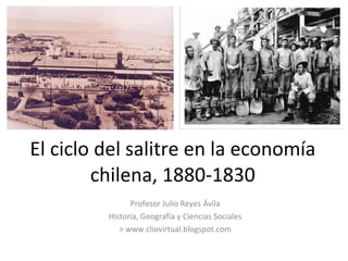 El ciclo del salitre en la economía chilena, 1880-1830 Profesor Julio Reyes Ávila Historia, Geografía y Ciencias Sociales > www.cliovirtual.blogspot.com 