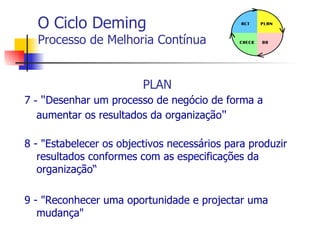 O Ciclo Deming Processo de Melhoria Contínua PLAN 7  -  " Desenhar um processo de negócio de forma a aumentar os resultados da organização " 8 -  "Estabelecer os  objectivos  necessários para produzir resultados conformes com as especificações da organização“ 9 -  "Reconhecer uma oportunidade e  projectar  uma mudança" 