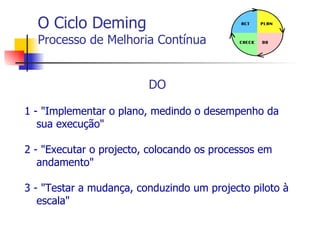 O Ciclo Deming Processo de Melhoria Contínua DO 1 - "Implementar o plano, medindo o desempenho da sua execução" 2 - "Executar o projecto, colocando os processos em andamento" 3 - "Testar a mudança, conduzindo um projecto piloto à escala" 