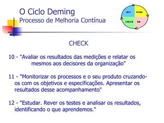 O Ciclo Deming Processo de Melhoria Contínua CHECK 10 - "Avaliar os resultados das medições e relatar os  mesmos aos decisores da organização" 11 - "Monitorizar os processos e o seu produto cruzando-os com os objetivos e especificações. Apresentar os resultados desse acompanhamento" 12 - "Estudar. Rever os testes e analisar os resultados, identificando o que aprendemos." 