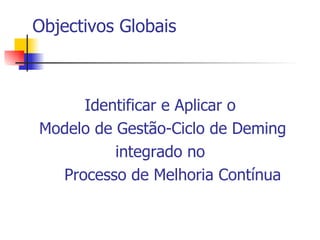 Objectivos Globais Identificar e Aplicar o  Modelo de Gestão-Ciclo de Deming integrado no  Processo de Melhoria Contínua 