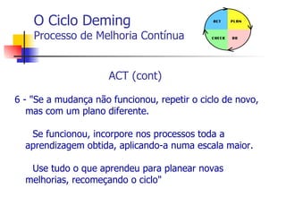 O Ciclo Deming Processo de Melhoria Contínua ACT (cont)  6 - "Se a mudança não funcionou, repetir o ciclo de novo, mas com um plano diferente.  Se funcionou, incorpore nos processos toda a aprendizagem obtida, aplicando-a numa escala maior.  Use tudo o que aprendeu para planear novas melhorias, recomeçando o ciclo" 