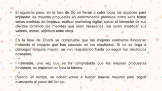 3
• El siguiente paso, en la fase de Do se llevan a cabo todas las acciones para
implantar las mejoras propuestas en determinados procesos como seria tomar
serias medidas de limpieza, realizar marketing digital, cuidar el bienestar de sus
clientes tomando las medidas que sean necesarias, asi como modificar sus
valores, metas, objetivos entre otros.
•
• En la fase de Check se comprueba que las mejoras realmente funcionan
midiendo el impacto que han causado en los resultados. Si no se llega a
conseguir ninguna mejora, se van reajustando hasta conseguir los resultados
deseados.
•
• Finalmente, una vez que se ha comprobado que las mejoras propuestas
funcionan, se implantan en toda la fábrica.
•
• Pasado un tiempo, se deben volver a buscar nuevas mejoras para seguir
avanzando al pasar del tiempo.
 