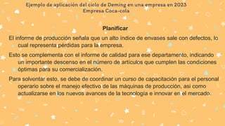 Ejemplo de aplicación del ciclo de Deming en una empresa en 2023
Empresa Coca-cola
Planificar
El informe de producción señala que un alto índice de envases sale con defectos, lo
cual representa pérdidas para la empresa.
Esto se complementa con el informe de calidad para ese departamento, indicando
un importante descenso en el número de artículos que cumplen las condiciones
óptimas para su comercialización.
Para solventar esto, se debe de coordinar un curso de capacitación para el personal
operario sobre el manejo efectivo de las máquinas de producción, asi como
actualizarse en los nuevos avances de la tecnología e innovar en el mercado.
 