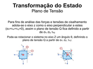 Transformação do Estado
Plano de Tensão
Para fins de análise das forças e tensões de cisalhamento
adota-se o eixo z como o eixo perpendicular a estes
(σz=τxz=τzy=0), assim o plano de tensão Q fica definido a partir
de σx, σy, τxy.
Pode-se rotacionar o sistema no eixo Z um ângulo θ, definindo o
plano de tensão Q a partir de σx', σy', τx'y'.
 