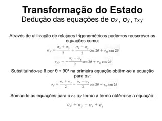Transformação do Estado
Dedução das equações de σx', σy', τx'y'
Através de utilização de relaçoes trigonométricas podemos reescrever as
equações como:
Substituíndo-se θ por θ + 90º na primeira equação obtêm-se a equação
para σy':
Somando as equações para σx' e σy' termo a termo obtêm-se a equação:
 