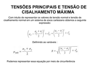 TENSÕES PRINCIPAIS E TENSÃO DE
CISALHAMENTO MÁXIMA
Com intuito de representar os valores de tensão normal e tensão de
cisalhamento normal em um sistema de eixos cartesiano obtemos a seguinte
expressão:
Definindo as variáveis :
Podemos representar essa equação por meio de circunferência
 
