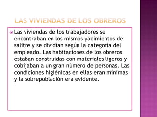  Las viviendas de los trabajadores se
encontraban en los mismos yacimientos de
salitre y se dividían según la categoría del
empleado. Las habitaciones de los obreros
estaban construidas con materiales ligeros y
cobijaban a un gran número de personas. Las
condiciones higiénicas en ellas eran mínimas
y la sobrepoblación era evidente.
 