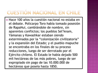  Hace 100 años la cuestión nacional no estaba en
el debate. Policarpo Toro había tomado posesión
de RapaNui, cambiándole de nombre, sin
aparentes conflictos; los pueblos Sel’knam,
Yámanas y Kawashkar estaban siendo
exterminados por la “colonización civilizatoria”
y la expansión del Estado; y el pueblo mapuche
se encontraba en los finales de su proceso
reducciones, luego de ser derrotado por el
Ejército chileno. El Estado le había dejado 500
mil hectáreas de las más pobres, luego de ser
expropiado sin pago de las 10.000.000 de
hectáreas que poseía hasta 1850.
 