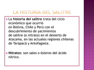  La historia del salitre trata del ciclo
económico que ocurrió
en Bolivia, Chile y Perú con el
descubrimiento de yacimientos
de salitre (o nitrato) en el desierto de
Atacama, en las actuales regiones chilenas
de Tarapacá y Antofagasta.
 Nitratos: son sales o ésteres del ácido
nítrico.
 