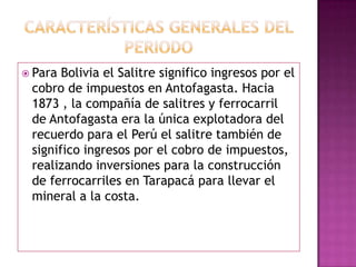  Para Bolivia el Salitre significo ingresos por el
cobro de impuestos en Antofagasta. Hacia
1873 , la compañía de salitres y ferrocarril
de Antofagasta era la única explotadora del
recuerdo para el Perú el salitre también de
significo ingresos por el cobro de impuestos,
realizando inversiones para la construcción
de ferrocarriles en Tarapacá para llevar el
mineral a la costa.
 