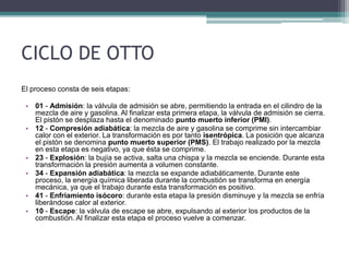 CICLO DE OTTO
El proceso consta de seis etapas:
• 01 - Admisión: la válvula de admisión se abre, permitiendo la entrada en el cilindro de la
mezcla de aire y gasolina. Al finalizar esta primera etapa, la válvula de admisión se cierra.
El pistón se desplaza hasta el denominado punto muerto inferior (PMI).
• 12 - Compresión adiabática: la mezcla de aire y gasolina se comprime sin intercambiar
calor con el exterior. La transformación es por tanto isentrópica. La posición que alcanza
el pistón se denomina punto muerto superior (PMS). El trabajo realizado por la mezcla
en esta etapa es negativo, ya que ésta se comprime.
• 23 - Explosión: la bujía se activa, salta una chispa y la mezcla se enciende. Durante esta
transformación la presión aumenta a volumen constante.
• 34 - Expansión adiabática: la mezcla se expande adiabáticamente. Durante este
proceso, la energía química liberada durante la combustión se transforma en energía
mecánica, ya que el trabajo durante esta transformación es positivo.
• 41 - Enfriamiento isócoro: durante esta etapa la presión disminuye y la mezcla se enfría
liberándose calor al exterior.
• 10 - Escape: la válvula de escape se abre, expulsando al exterior los productos de la
combustión. Al finalizar esta etapa el proceso vuelve a comenzar.
 