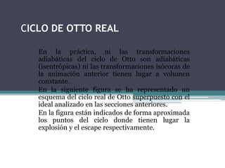 CICLO DE OTTO REAL
En la práctica, ni las transformaciones
adiabáticas del ciclo de Otto son adiabáticas
(isentrópicas) ni las transformaciones isócoras de
la animación anterior tienen lugar a volumen
constante.
En la siguiente figura se ha representado un
esquema del ciclo real de Otto superpuesto con el
ideal analizado en las secciones anteriores.
En la figura están indicados de forma aproximada
los puntos del ciclo donde tienen lugar la
explosión y el escape respectivamente.
 