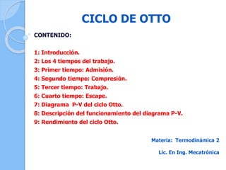 CICLO DE OTTO
CONTENIDO:
1: Introducción.
2: Los 4 tiempos del trabajo.
3: Primer tiempo: Admisión.
4: Segundo tiempo: Compresión.
5: Tercer tiempo: Trabajo.
6: Cuarto tiempo: Escape.
7: Diagrama P-V del ciclo Otto.
8: Descripción del funcionamiento del diagrama P-V.
9: Rendimiento del ciclo Otto.
Materia: Termodinámica 2
Lic. En Ing. Mecatrónica
 