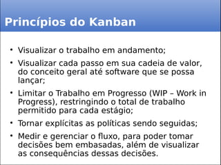 Princípios do Kanban

Visualizar o trabalho em andamento;

Visualizar cada passo em sua cadeia de valor,
do conceito geral até software que se possa
lançar;

Limitar o Trabalho em Progresso (WIP – Work in
Progress), restringindo o total de trabalho
permitido para cada estágio;

Tornar explícitas as políticas sendo seguidas;

Medir e gerenciar o fluxo, para poder tomar
decisões bem embasadas, além de visualizar
as consequências dessas decisões.
 