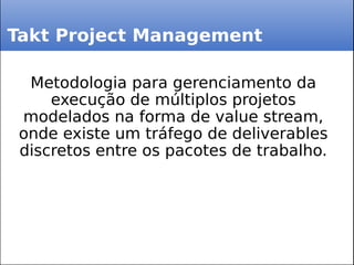 Takt Project Management
Metodologia para gerenciamento da
execução de múltiplos projetos
modelados na forma de value stream,
onde existe um tráfego de deliverables
discretos entre os pacotes de trabalho.
 