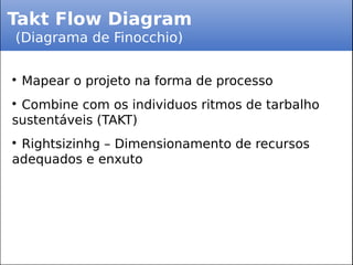 Takt Flow Diagram
(Diagrama de Finocchio)

Mapear o projeto na forma de processo

Combine com os individuos ritmos de tarbalho
sustentáveis (TAKT)

Rightsizinhg – Dimensionamento de recursos
adequados e enxuto
 