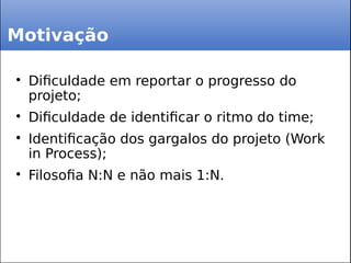 Motivação

Dificuldade em reportar o progresso do
projeto;

Dificuldade de identificar o ritmo do time;

Identificação dos gargalos do projeto (Work
in Process);

Filosofia N:N e não mais 1:N.
 
