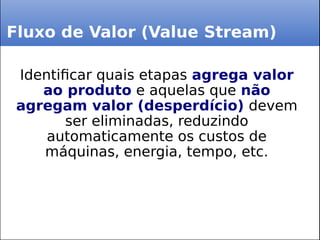 Fluxo de Valor (Value Stream)
Identificar quais etapas agrega valor
ao produto e aquelas que não
agregam valor (desperdício) devem
ser eliminadas, reduzindo
automaticamente os custos de
máquinas, energia, tempo, etc.
 