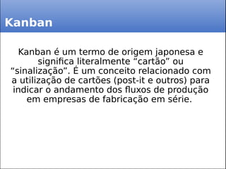 Kanban
Kanban é um termo de origem japonesa e
significa literalmente “cartão” ou
“sinalização”. É um conceito relacionado com
a utilização de cartões (post-it e outros) para
indicar o andamento dos fluxos de produção
em empresas de fabricação em série.
 