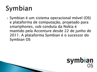    Symbian é um sistema operacional móvel (OS)
    e plataforma de computação, projetado para
    smartphones, sob conduta da Nokia é
    mantido pela Accenture desde 22 de junho de
    2011. A plataforma Symbian é o sucessor do
    Symbian OS
 