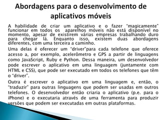 A habilidade de criar um aplicativo e o fazer ―magicamente‖
funcionar em todos os aparelhos móveis não está disponível no
momento, apesar de existirem várias empresas trabalhando duro
para chegar lá. Enquanto isso, existem duas abordagens
diferentes, com uma terceira a caminho.
Uma delas é oferecer um ―driver‖para cada telefone que oferece
acesso a, por exemplo, acelerômetro e GPS a partir de linguagens
como JavaScript, Ruby e Python. Dessa maneira, um desenvolvedor
pode escrever o aplicativo em uma linguagem (juntamente com
HTML e CSS), que pode ser executado em todos os telefones que têm
o ―driver‖.
Outra é escrever o aplicativo em uma linguagem e, então, o
―traduzir‖ para outras linguagens que podem ser usadas em outros
telefones. O desenvolvedor então criaria o aplicativo (p.e. para o
iPhone) e o executaria através de uma ferramenta para produzir
versões que podem ser executadas em outras plataformas.
 
