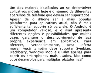 Um dos maiores obstáculos ao se desenvolver
aplicativos móveis hoje é o número de diferentes
aparelhos de telefone que devem ser suportados.
Apesar de o iPhone ser a mais popular
plataforma para aplicativos atual, não é mais
suficiente ter suporte só para ele. O Android é
um competidor valioso, e o iPad apresenta
diferentes opções e possibilidades que muitas
vezes garantem o desenvolvimento de sua
própria    experiência   em    aplicativos.   Para
oferecer,     verdadeiramente,     uma      oferta
móvel, você também deve suportar Symbian,
Blackberry, Windows Mobile e Palm apenas para
cobrir os smartphones mais usados. Mas como
você desenvolve para múltiplas plataformas?
 