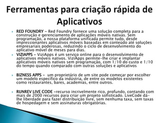    RED FOUNDRY - Red Foundry fornece uma solução completa para a
    construção e gerenciamento de aplicações móveis nativas. Sem
    programação, a nossa plataforma unificada permite tudo, desde
    impressionantes aplicativos móveis baseadas em conteúdo até soluções
    empresariais poderosas, reduzindo o ciclo de desenvolvimento do
    aplicativo móvel de meses para dias.
   VIZIAPPS - ViziApps é um serviço online para o desenvolvimento de
    aplicativos móveis nativos. ViziApps permite-lhe criar e implantar
    aplicativos móveis nativos sem programação, com 1/10 do custo e 1/10
    do tempo quando comparado com outras soluções e aplicativos

   BIZNESS APPS - um proprietário de um site pode começar por escolher
    um modelo específico da indústria, de entre os modelos existentes
    como restaurantes, bares, academias, entre outros.

   RUNREV LIVE CODE -recurso incrivelmente rico, profundo, contando com
    mais de 2000 recursos para criar um projeto sofisticado. LiveCode dá-
    lhe liberdade para fazer distribuição livre, sem nenhuma taxa, sem taxas
    de hospedagem e sem assinaturas obrigatórias.
 