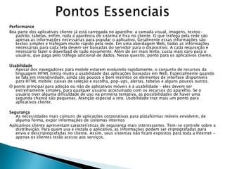 Performance
Boa parte dos aplicativos cliente já está carregada no aparelho: a camada visual, imagens, textos-
   padrão, tabelas, enfim, toda a aparência do sistema é fixa no cliente. O que trafega pela rede são
   apenas as informações necessárias para popular o aplicativo. Geralmente essas informações são
   textos simples e trafegam muito rápido pela rede. Em uma abordagem Web, todas as informações
   necessárias para cada tela devem ser baixadas do servidor para o dispositivo. A cada requisição é
   necessário fazer o download de tudo novamente. Além de ser mais lento, custa mais caro para o
   usuário, que paga pelo tráfego adicional de dados. Nesse quesito, ponto para os aplicativos cliente.

Usabilidade
   Apesar dos navegadores para mobile estarem evoluindo rapidamente, o conjunto de recursos da
   linguagem HTML limita muito a usabilidade das aplicações baseadas em Web. Especialmente quando
   se fala em interatividade, ainda são poucos e bem restritos os elementos de interface disponíveis
   para HTML mobile: caixas de seleção e escolha, pop-ups, alertas, tabelas e alguns poucos outros.
O ponto principal para adoção ou não de aplicativos móveis é a usabilidade – eles devem ser
   extremamente simples, para qualquer usuário acostumado com os recursos do aparelho. Se o
   usuário tiver alguma dificuldade de uso na primeira tentativa, as possibilidades de haver uma
   segunda chance são pequenas. Atenção especial a isto. Usabilidade traz mais um ponto para
   aplicativos cliente.

Segurança
   As necessidades mais comuns de aplicações corporativas para plataformas móveis envolvem, de
   alguma forma, expor informações de sistemas internos
Aplicativos cliente apresentam características de segurança mais interessantes. Tem-se controle sobre a
   distribuição. Para quem usa e instala o aplicativo, as informações podem ser criptografadas para
   envio e descriptografadas no cliente. Assim, seus sistemas não ficam expostos para toda a Internet –
   apenas os clientes terão acesso aos serviços.
 