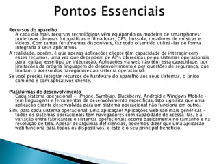 Recursos do aparelho
   A cada dia mais recursos tecnológicos vêm equipando os modelos de smartphones:
   poderosas câmeras fotográficas e filmadoras, GPS, bússola, tocadores de músicas e
   vídeos. Com tantas ferramentas disponíveis, faz todo o sentido utilizá-las de forma
   integrada a seus aplicativos.
A realidade, porém, é que apenas aplicações cliente têm capacidade de interagir com
   esses recursos, uma vez que dependem de APIs oferecidas pelos sistemas operacionais
   para realizar esse tipo de integração. Aplicações via web não têm essa capacidade, por
   limitações da própria linguagem de desenvolvimento e por questões de segurança, que
   limitam o acesso dos navegadores ao sistema operacional.
Se você precisa integrar recursos de hardware do aparelho aos seus sistemas, o único
   caminho é com aplicativos cliente.

Plataformas de desenvolvimento
   Cada sistema operacional – iPhone, Symbian, Blackberry, Android e Windows Mobile –
   tem linguagens e ferramentas de desenvolvimento específicas. Isto significa que uma
   aplicação cliente desenvolvida para um sistema operacional não funciona em outro.
Sim, para cada sistema operacional, uma aplicação! Aplicações web são mais genéricas –
   todos os sistemas operacionais têm navegadores com capacidade de acessá-las, e a
   variação entre fabricantes e sistemas operacionais ocorre basicamente no tamanho e na
   resolução de tela. Apesar de algumas deficiências, podemos dizer que uma aplicação
   web funciona para todos os dispositivos, e este é o seu principal benefício.
 