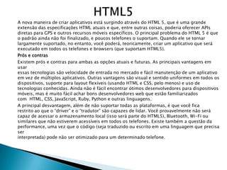 A nova maneira de criar aplicativos está surgindo através do HTML 5, que é uma grande
extensão das especificações HTML atuais e que, entre outras coisas, poderia oferecer APIs
diretas para GPS e outros recursos móveis específicos. O principal problema do HTML 5 é que
o padrão ainda não foi finalizado, e poucos telefones o suportam. Quando ele se tornar
largamente suportado, no entanto, você poderá, teoricamente, criar um aplicativo que será
executado em todos os telefones e browsers (que suportam HTML5).
Prós e contras
Existem prós e contras para ambas as opções atuais e futuras. As principais vantagens em
usar
essas tecnologias são velocidade de entrada no mercado e fácil manutenção de um aplicativo
em vez de múltiplos aplicativos. Outras vantagens são visual e sentido uniformes em todos os
dispositivos, suporte para layout flexíveis (usando HTML e CSS, pelo menos) e uso de
tecnologias conhecidas. Ainda não é fácil encontrar ótimos desenvolvedores para dispositivos
móveis, mas é muito fácil achar bons desenvolvedores web que estão familiarizados
com HTML, CSS, JavaScript, Ruby, Python e outras linguagens.
A principal desvantagem, além de não suportar todas as plataformas, é que você fica
restrito ao que o ―driver‖ e o ―tradutor‖ são capazes de lidar. Você provavelmente não será
capaz de acessar o armazenamento local (isso será parte do HTML5), Bluetooth, Wi-Fi ou
similares que não estiverem acessíveis em todos os telefones. Existe também a questão da
performance, uma vez que o código (seja traduzido ou escrito em uma linguagem que precisa
ser
interpretada) pode não ser otimizado para um determinado telefone.
 