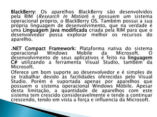 BlackBerry: Os aparelhos BlackBerry são desenvolvidos
pela RIM (Research In Motion) e possuem um sistema
operacional próprio, o BlackBerry OS. Também possui a sua
própria linguagem de desenvolvimento, que na verdade é
uma Linguagem Java modificada criada pela RIM para que o
desenvolvedor possa explorar melhor os recursos do
aparelho.
.NET Compact Framework: Plataforma nativa do sistema
operacional    Windows     Mobile      da    Microsoft.    O
desenvolvimento de seus aplicativos é feito na linguagem
C# utilizando a ferramenta Visual Studio, também da
Microsoft.
Oferece um bom suporte ao desenvolvedor e é simples de
se trabalhar devido às facilidades oferecidas pelo Visual
Studio. Porém é suportada apenas por aparelhos que
possuem o sistema operacional Windows Móbile. Apesar
desta limitação, a quantidade de aparelhos com este
sistema tem crescido consideravelmente e tende a continuar
crescendo, tendo em vista a força e influencia da Microsoft.
 