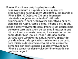 iPhone: Possui sua própria plataforma de
  desenvolvimento e suporta apenas aplicativos
  desenvolvidos na linguagem Objective C, utilizando o
  iPhone SDK. O Objective C é uma linguagem
  orientada a objetos variante do C utilizada
  principalmente para desenvolver aplicativos para os
  sistemas da Apple, como o iPod, iPhone e o Mac OS.
Iniciar o desenvolvimento para iPhone é um pouco mais
  penoso e caro, pois além de ser uma linguagem que
  não está entre as mais comuns, é necessário ter um
  computador Mac ,pois o iPhone SDK não possui
  versões para Windows ou Linux. Porém, apesar do
  grande número de aplicativos existentes e do custo
  para iniciar o desenvolvimento, há uma crescente
  demanda por profissionais que desenvolvam para
  iPhone e tornar-se desenvolvedor iPhone pode ser
  um bom negócio.
 