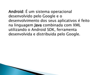 Android: É um sistema operacional
desenvolvido pelo Google e o
desenvolvimento dos seus aplicativos é feito
na linguagem Java combinada com XML
utilizando o Android SDK, ferramenta
desenvolvida e distribuida pelo Google.
 