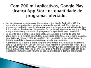    Um dos tópicos favoritos nas discussões entre fãs de Android e iOS é a
    quantidade de aplicativos existentes em cada loja virtual. No entanto, o
    argumento preferido dos fãs da Apple sobre a suposta superioridade da App
    Store pode ter finalmente chegado ao fim, pois a Google anunciou que a Play
    atingiu a mesma quantidade de programas disponíveis para download.
   De acordo com a empresa, a loja acaba de alcançar a marca de 700 mil
    apps, ou seja, a mesma quantidade anunciada pela Apple na semana passada.
    Com isso, as concorrentes se igualam nesse aspecto, o que deve deixar a
    disputa dos dois sistemas operacionais ainda mais acirrada.
   A estratégia da Google é clara. A grande variedade de aplicativos existente
    para o iOS sempre foi um dos motivos que faziam o consumidor tender para
    dispositivos como o iPhone. A ideia de reforçar que essa diferença não existe
    mais é uma ótima maneira de mostrar que o Android também está em pé de
    igualdade em termos de volume de jogos, utilitários e demais programas

 