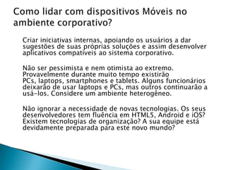 Criar iniciativas internas, apoiando os usuários a dar
sugestões de suas próprias soluções e assim desenvolver
aplicativos compatíveis ao sistema corporativo.

Não ser pessimista e nem otimista ao extremo.
Provavelmente durante muito tempo existirão
PCs, laptops, smartphones e tablets. Alguns funcionários
deixarão de usar laptops e PCs, mas outros continuarão a
usá-los. Considere um ambiente heterogêneo.

Não ignorar a necessidade de novas tecnologias. Os seus
desenvolvedores tem fluência em HTML5, Android e iOS?
Existem tecnologias de organização? A sua equipe está
devidamente preparada para este novo mundo?
 