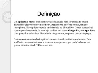 Definição
Um aplicativo móvel é um software desenvolvido para ser instalado em um
dispositivo eletrônico móvel,como PDA(palmtop), telefone celular, tablet e
smartphone. Este aplicativo pode ser instalado no dispositivo, (se for compatível
com o aparelho) através de uma loja on-line, tais como Google Play ou App Store.
Uma parte dos aplicativos disponíveis são gratuitos, enquanto outros são pagos.

O número de downloads de aplicativos móveis está em forte crescimento. Esta
tendência está associada com a venda de smartphones, que também houve um
grande crescimento de 74% em um ano.
 