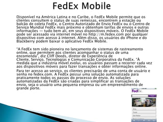 Disponível na América Latina e no Caribe, o FedEx Mobile permite que os
clientes consultem o status de suas remessas, encontrem a estação ou
balcão de coleta FedEx, o Centro Autorizado de Envio FedEx ou o Centro de
Serviço Mundial FedEx mais próximo e obtenham tarifas de envios e outras
informações — tudo bem ali, em seus dispositivos móveis. O FedEx Mobile
pode ser acessado via internet móvel no http://m.fedex.com por qualquer
dispositivo com acesso à internet. Além disso, os usuários do iPhone e do
Blackberry podem baixar o aplicativo FedEx Mobile.

―A FedEx tem sido pioneira no lançamento de sistemas de rastreamento
online, que permitem aos clientes acompanhar o status de uma
encomenda‖, diz Cliff Deeds, diretor de Experiência de
Cliente, Serviço, Tecnologias e Comunicação Corporativa da FedEx. ―À
medida que a indústria móvel evolui, os usuários passam a recorrer cada vez
aos dispositivos móveis para fazer transações e obter informações online.
Para ter acesso ao serviço, os clientes precisarão de uma conta de usuário e
senha no fedex.com. A FedEx possui uma solução automatizada para
praticamente todos os passos do processo de envio. As soluções
automatizadas da FedEx são criadas para simplificar as transações de
envio, seja o usuário uma pequena empresa ou um empreendimento de
grande porte.
 