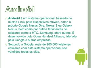  Android é um sistema operacional baseado no
  núcleo Linux para dispositivos móveis, como o
  próprio Google Nexus One, Nexus S ou Galaxy
  Nexus, bem como por outros fabricantes de
  celulares como a HTC, Samsung, entre outros. É
  desenvolvido pela Open Handset Alliance, liderada
  pelo Google e outras empresas.
 Segundo a Google, mais de 200.000 telefones
  celulares com este sistema operacional são
  vendidos todos os dias.
 