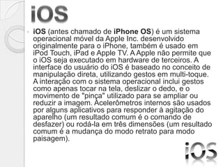    iOS (antes chamado de iPhone OS) é um sistema
    operacional móvel da Apple Inc. desenvolvido
    originalmente para o iPhone, também é usado em
    iPod Touch, iPad e Apple TV. A Apple não permite que
    o iOS seja executado em hardware de terceiros. A
    interface do usuário do iOS é baseado no conceito de
    manipulação direta, utilizando gestos em multi-toque.
    A interação com o sistema operacional inclui gestos
    como apenas tocar na tela, deslizar o dedo, e o
    movimento de "pinça" utilizado para se ampliar ou
    reduzir a imagem. Acelerômetros internos são usados
    por alguns aplicativos para responder à agitação do
    aparelho (um resultado comum é o comando de
    desfazer) ou rodá-la em três dimensões (um resultado
    comum é a mudança do modo retrato para modo
    paisagem).
 