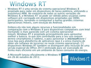    Windows RT é uma versão do sistema operacional Windows 8
    projetado para rodar em dispositivos de baixa potência, utilizando a
    arquitetura ARM. Ao contrário de todas as outras variações do
    Windows 8, o Windows RT só pode ser obtido pelos usuários como
    software pré-carregado em dispositivos projetados por OEMs
    participantes, tornando-o comparável a outros grandes sistemas
    operacionais móveis, com exceção do Android.
    Embora ela não tem alguns recursos e funcionalidades em
    comparação com o Windows 8 para dispositivos compatíveis com Intel
    (tornando-o mais parecido com um sistema operacional
    móvel), Windows RT é projetado principalmente para aproveitar
    melhor a bateria. (o que tem contribuído para o seu uso comum
    dentro smartphones e tablets), e para aproveitar o microsoftstore (
    nova loja para plataforma de aplicativos (que é a única maneira de
    obter um software de terceiros no neste sistema operacional). [1]
    dispositivos Windows RT também se distinguem pela inclusão de uma
    versão especial do Office 2013 otimizado para ser executado de
    forma mais eficiente em um ambiente de baixo consumo de energia.
    A Microsoft lançou oficialmente o Windows RT unto com o Windows 8
    em 26 de outubro de 2012.
 