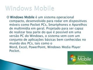O Windows Mobile é um sistema operacional
 compacto, desenvolvido para rodar em dispositivos
 móveis como Pocket PCs, Smartphones e Aparelhos
 de multimídia em geral. Projetado para ser capaz
 de realizar boa parte do que é possível em uma
 versão PC do Windows, o sistema vem com um
 conjunto de aplicações básicas bem conhecidas no
 mundo dos PCs, tais como o
 Word, Excel, PowerPoint, Windows Media Player
 Pocket.
 
