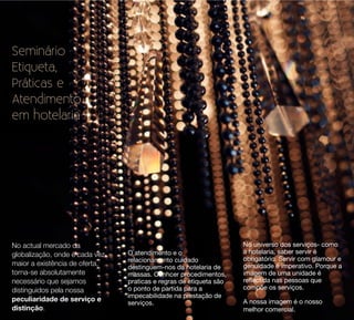 Seminário
Etiqueta,
Práticas e
Atendimento
em hotelaria




No actual mercado da                                                No universo dos serviços- como
globalização, onde é cada vez   O atendimento e o                   a hotelaria, saber servir é
                                relacionamento cuidado              obrigatório. Servir com glamour e
maior a existência de oferta,                                       genuidade é imperativo. Porque a
                                destinguem-nos da hotelaria de
torna-se absolutamente          massas. Conhcer procedimentos,      imagem de uma unidade é
necessário que sejamos          praticas e regras de etiqueta são   reﬂectida nas pessoas que
distinguidos pela nossa         o ponto de partida para a           compõe os serviços.
                                impecabilidade na prestação de
peculiaridade de serviço e                                          A nossa imagem é o nosso
                                serviços.
distinção.                                                          melhor comercial.
 