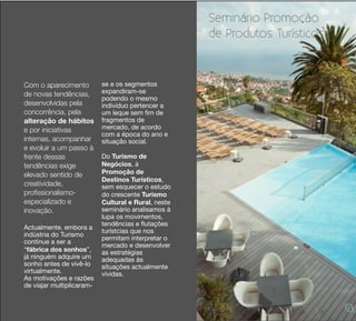 Seminário Promoção
                                                     de Produtos Turísticos



Com o aparecimento         se e os segmentos
de novas tendências,       expandiram-se
                           podendo o mesmo
desenvolvidas pela         indivíduo pertencer a
concorrência, pela         um leque sem ﬁm de
alteração de hábitos       fragmentos de
e por iniciativas          mercado, de acordo
                           com a época do ano e
internas, acompanhar       situação social.
e evoluir a um passo à
frente dessas              Do Turismo de
tendências exige           Negócios, à
elevado sentido de         Promoção de
                           Destinos Turísticos,
creatividade,              sem esquecer o estudo
proﬁssionalismo-           do crescente Turismo
especializado e            Cultural e Rural, neste
inovação.                  seminário analisamos à
                           lupa os movimentos,
                           tendências e ﬂutações
Actualmente, embora a
                           turístcias que nos
indústria do Turismo
                           permitam interpretar o
continue a ser a
                           mercado e desenvolver
“fábrica dos sonhos”,      as estratégias
já ninguém adquire um      adequadas às
sonho antes de vivê-lo     situações actualmente
virtualmente.              vividas.
As motivações e razões
de viajar multiplicaram-
 