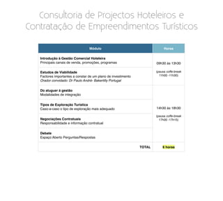 Consultoria de Projectos Hoteleiros e
Contratação de Empreendimentos Turísticos

                                  Módulo                                     Horas

   Introdução à Gestão Comercial Hoteleira
   Principais canais de venda, promoções, programas                     09h30 às 13h30

   Estudos de Viabilidade                                               (pausa coffe-break
   Factores importantes a constar de um plano de investimento             11h00 -11h30)
   Orador convidado: Dr Paulo André- Bakertilly Portugal

   Do aluguer à gestão
   Modalidades de integração


   Tipos de Exploração Turística
   Caso-a-caso o tipo de exploração mais adequado                       14h30 às 18h30

                                                                        (pausa coffe-break
   Negociações Contratuais                                                17h00 -17h15)
   Responsabilidade e informação contratual


   Debate
   Espaço Aberto Perguntas/Respostas

                                                                TOTAL       6 horas
 