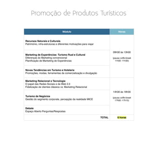 Promoção de Produtos Turísticos

                                  Módulo                                        Horas


Recursos Naturais e Culturais
Património, infra-estruturas e diferentes motivações para viajar


                                                                           09h30 às 13h00
Marketing de Experiências: Turismo Rual e Cultural
Diferenças do Marketing convencional                                       (pausa coffe-break
Planiﬁcação de Marketing de Experiências                                     11h00 -11h30)



Novas Tendências em Turismo e Hotelaria
Promoções, modas, ferramentas de comercialização e divulgação


Marketing Relacional e Tecnologia
O papel das Redes Sociais e da Web 2.0
Fidelização de clientes clássica vs. Marketing Relacional

                                                                           14h30 às 18h30
Turismo de Negócios
                                                                           (pausa coffe-break
Gestão do segmento corporate, percepção da realidade MICE                    17h00 -17h15)


Debate
Espaço Aberto Perguntas/Respostas

                                                                   TOTAL       6 horas
 