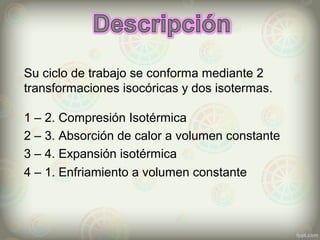 Su ciclo de trabajo se conforma mediante 2
transformaciones isocóricas y dos isotermas.
1 – 2. Compresión Isotérmica
2 – 3. Absorción de calor a volumen constante
3 – 4. Expansión isotérmica
4 – 1. Enfriamiento a volumen constante
 