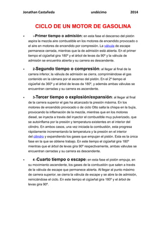 Jonathan Castañeda undécimo 2014
CICLO DE UN MOTOR DE GASOLINA
 1-Primer tiempo o admisión: en esta fase el descenso del pistón
aspira la mezcla aire combustible en los motores de encendido provocado o
el aire en motores de encendido por compresión. La válvula de escape
permanece cerrada, mientras que la de admisión está abierta. En el primer
tiempo el cigüeñal gira 180º y el árbol de levas da 90º y la válvula de
admisión se encuentra abierta y su carrera es descendente.
 2-Segundo tiempo o compresión: al llegar al final de la
carrera inferior, la válvula de admisión se cierra, comprimiéndose el gas
contenido en la cámara por el ascenso del pistón. En el 2º tiempo el
cigüeñal da 360º y el árbol de levas da 180º, y además ambas válvulas se
encuentran cerradas y su carrera es ascendente.
 3-Tercer tiempo o explosión/expansión: al llegar al final
de la carrera superior el gas ha alcanzado la presión máxima. En los
motores de encendido provocado o de ciclo Otto salta la chispa en la bujía,
provocando la inflamación de la mezcla, mientras que en los motores
diesel, se inyecta a través del inyector el combustible muy pulverizado, que
se autoinflama por la presión y temperatura existentes en el interior del
cilindro. En ambos casos, una vez iniciada la combustión, esta progresa
rápidamente incrementando la temperatura y la presión en el interior
del cilindro y expandiendo los gases que empujan el pistón. Esta es la única
fase en la que se obtiene trabajo. En este tiempo el cigüeñal gira 180º
mientras que el árbol de levas gira 90º respectivamente, ambas válvulas se
encuentran cerradas y su carrera es descendente.
 4 -Cuarto tiempo o escape: en esta fase el pistón empuja, en
su movimiento ascendente, los gases de la combustión que salen a través
de la válvula de escape que permanece abierta. Al llegar al punto máximo
de carrera superior, se cierra la válvula de escape y se abre la de admisión,
reiniciándose el ciclo. En este tiempo el cigüeñal gira 180º y el árbol de
levas gira 90º.
 